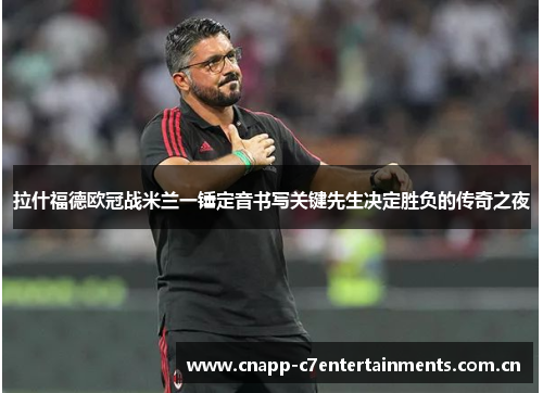 拉什福德欧冠战米兰一锤定音书写关键先生决定胜负的传奇之夜